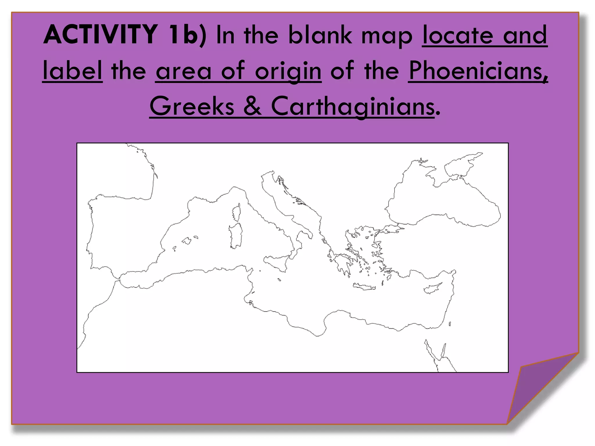 ACTIVITY 1b) In the blank map locate and
label the area of origin of the Phoenicians,
Greeks & Carthaginians.
 