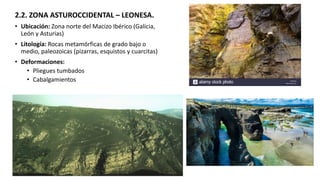 2.2. ZONA ASTUROCCIDENTAL – LEONESA.
• Ubicación: Zona norte del Macizo Ibérico (Galicia,
León y Asturias)
• Litología: Rocas metamórficas de grado bajo o
medio, paleozoicas (pizarras, esquistos y cuarcitas)
• Deformaciones:
• Pliegues tumbados
• Cabalgamientos
 