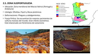 2.5. ZONA SUDPORTUGUESA
• Ubicación: Zona meridional del Macizo Ibérico (Portugal y
Andalucía)
• Litología: Ofiolitas, Flysch y Rocas plutónicas
• Deformaciones: Pliegues y cabalgamientos.
• Franja Pirítica: Se encuentran los mayores yacimientos de
sulfuros masivos del mundo. Gran interés económico.
Está relacionado con fenómenos de vulcanismo
 