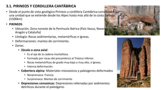 3.1. PIRINEOS Y CORDILLERA CANTÁBRICA
• Desde el punto de vista geológico Pirineos y cordillera Cantábrica constituyen
una unidad que se extiende desde los Alpes hasta más allá de la costa Gallega
(1500km)
• PIRINEOS
• Ubicación: Zona noreste de la Península Ibérica (País Vasco, Navarra,
Aragón y Cataluña)
• Litología: Rocas sedimentarias, metamórficas e ígneas.
• Deformaciones: mantos de corrimiento.
• Zonas:
• Zócalo o zona axial:
• Es el eje de la cadena montañosa.
• Formado por rocas del precambrico al Triásico inferior.
• Rocas metamórficas de grado muy bajo a muy alto, e ígneas.
• Intensa deformación.
• Cobertera alpina: Materiales mesozoicos y paleogenos deformados
• Norpirenaica: Francia.
• Surpirenaica: Mantos de corrimiento
• Depresiones cenozoicas: Depresiones rellenadas por sedimentos
detríticos durante el paleógeno.
 