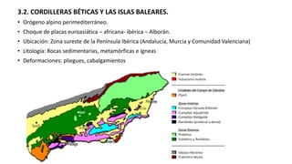 3.2. CORDILLERAS BÉTICAS Y LAS ISLAS BALEARES.
• Orógeno alpino perimediterráneo.
• Choque de placas euroasiática – africana- ibérica – Alborán.
• Ubicación: Zona sureste de la Península Ibérica (Andalucía, Murcia y Comunidad Valenciana)
• Litología: Rocas sedimentarias, metamórficas e ígneas
• Deformaciones: pliegues, cabalgamientos
 