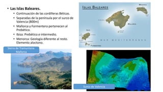 • Las Islas Baleares.
• Continuación de las cordilleras Béticas.
• Separadas de la península por el surco de
Valencia (800m)
• Mallorca y Formentera pertenecen al
Prebético.
• Ibiza: Prebético e intermedio.
• Menorca: Geología diferente al resto.
Elemento aloctono.
Sierra de Tramuntana.
Mallorca
Surco de Valencia
 