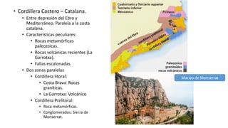 • Cordillera Costero – Catalana.
• Entre depresión del Ebro y
Mediterráneo. Paralela a la costa
catalana.
• Características peculiares:
• Rocas metamórficas
paleozoicas.
• Rocas volcánicas recientes (La
Garrotxa).
• Fallas escalonadas.
• Dos zonas paralelas
• Cordillera litoral:
• Costa Brava: Rocas
graníticas.
• La Garrotxa: Volcánico
• Cordillera Prelitoral:
• Roca metamórficas.
• Conglomerados: Sierra de
Monserrat.
Macizo de Monserrat
 