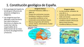 1. Constitución geológica de España.
• En la geología de España ha
tenido gran influencia de
procesos endógenos y
exógenos.
• Las orogenias que han
afectado a este territorio
han sido la Varisca o
Hercínica y la Alpina, las
cuales han sido las
responsables de la
deformación de las rocas
en forma de plegamientos
y fracturas.
Orogenia alpina
• La más reciente, alrededor de
unos 60 m. a.
• Colisión de África y subcontinente
Indio con Eurasia.
• Formación de un cinturón de
cordilleras desde la Península
Ibérica hasta Sumatra.
• Cordilleras Béticas y Pirineos
Orogenia Varisca
• A final del Paleozoico (380m.a. –
280m.a)
• Choque de continentes Laurasia,
Gondwana, Avalonia y Armórica.
• Las grandes cordilleras se han
erosionado conservándose retazos.
• Macizos de granitos del sistema
central, Galicia, Extremadura, Ciudad
Real y Huelva
 