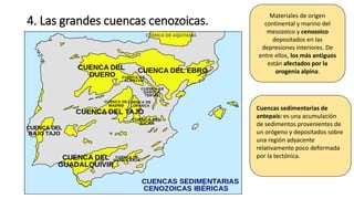 4. Las grandes cuencas cenozoicas.
Materiales de origen
continental y marino del
mesozoico y cenozoico
depositados en las
depresiones interiores. De
entre ellos, los más antiguos
están afectados por la
orogenia alpina.
Cuencas sedimentarias de
antepaís: es una acumulación
de sedimentos provenientes de
un orógeno y depositados sobre
una región adyacente
relativamente poco deformada
por la tectónica.
 