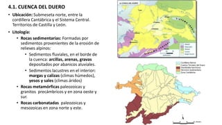 4.1. CUENCA DEL DUERO
• Ubicación: Submeseta norte, entre la
cordillera Cantábrica y el Sistema Central.
Territorios de Castilla y León.
• Litología:
• Rocas sedimentarias: Formadas por
sedimentos provenientes de la erosión de
relieves alpinos:
• Sedimentos fluviales, en el borde de
la cuenca: arcillas, arenas, gravas
depositados por abanicos aluviales.
• Sedimentos lacustres en el interior:
margas y calizas (climas húmedos),
yesos y sales (climas áridos)
• Rocas metamórficas paleozoicas y
granitos precámbricos y en zona oeste y
sur.
• Rocas carbonatadas paleozoicas y
mesozoicas en zona norte y este.
 