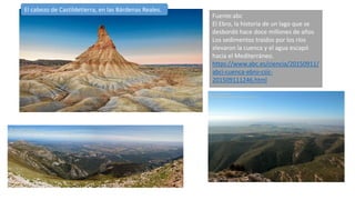 El cabezo de Castildetierra, en las Bárdenas Reales.
Fuente:abc
El Ebro, la historia de un lago que se
desbordó hace doce millones de años
Los sedimentos traídos por los ríos
elevaron la cuenca y el agua escapó
hacia el Mediterráneo.
https://www.abc.es/ciencia/20150911/
abci-cuenca-ebro-csic-
201509111246.html
 