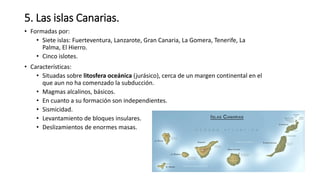 5. Las islas Canarias.
• Formadas por:
• Siete islas: Fuerteventura, Lanzarote, Gran Canaria, La Gomera, Tenerife, La
Palma, El Hierro.
• Cinco islotes.
• Características:
• Situadas sobre litosfera oceánica (jurásico), cerca de un margen continental en el
que aun no ha comenzado la subducción.
• Magmas alcalinos, básicos.
• En cuanto a su formación son independientes.
• Sismicidad.
• Levantamiento de bloques insulares.
• Deslizamientos de enormes masas.
 