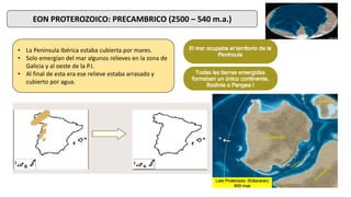 EON PROTEROZOICO: PRECAMBRICO (2500 – 540 m.a.)
• La Península Ibérica estaba cubierta por mares.
• Solo emergían del mar algunos relieves en la zona de
Galicia y al oeste de la P.I.
• Al final de esta era ese relieve estaba arrasado y
cubierto por agua.
 