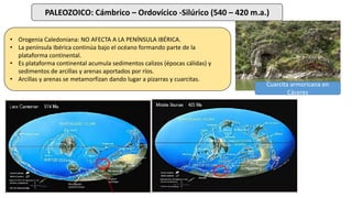 PALEOZOICO: Cámbrico – Ordovícico -Silúrico (540 – 420 m.a.)
• Orogenia Caledoniana: NO AFECTA A LA PENÍNSULA IBÉRICA.
• La península Ibérica continúa bajo el océano formando parte de la
plataforma continental.
• Es plataforma continental acumula sedimentos calizos (épocas cálidas) y
sedimentos de arcillas y arenas aportados por ríos.
• Arcillas y arenas se metamorfizan dando lugar a pizarras y cuarcitas.
Cuarcita armoricana en
Cáceres
 