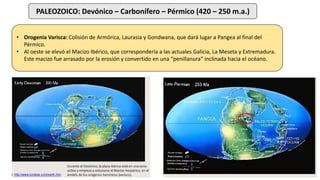 PALEOZOICO: Devónico – Carbonífero – Pérmico (420 – 250 m.a.)
• Orogenia Varisca: Colisión de Armórica, Laurasia y Gondwana, que dará lugar a Pangea al final del
Pérmico.
• Al oeste se elevó el Macizo Ibérico, que correspondería a las actuales Galicia, La Meseta y Extremadura.
Este macizo fue arrasado por la erosión y convertido en una “penillanura” inclinada hacia el océano.
 