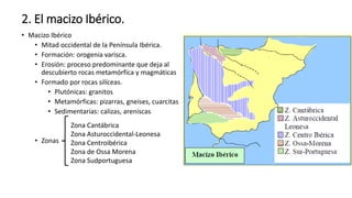 2. El macizo Ibérico.
• Macizo Ibérico
• Mitad occidental de la Península Ibérica.
• Formación: orogenia varisca.
• Erosión: proceso predominante que deja al
descubierto rocas metamórfica y magmáticas
• Formado por rocas silíceas.
• Plutónicas: granitos
• Metamórficas: pizarras, gneises, cuarcitas
• Sedimentarias: calizas, areniscas
• Zonas
Zona Cantábrica
Zona Asturoccidental-Leonesa
Zona Centroibérica
Zona de Ossa Morena
Zona Sudportuguesa
 