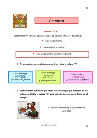 11 

                                                    




                                                Gramática


                                           USO DE LA “Y”

   Utilizamos la “Y” para unir palabras, grupos de palabras y frases. Por ejemplo:

                                       •    Hugo juega al fútbol.


                                   •    Hugo nada en la piscina.


                           •   Hugo juega al fútbol y nada en la piscina.


    

       1. En los carteles de las abejas, encuentra y rodea el enlace “Y”.

    

     Vota a la abeja                 Apoya a la abeja
                                                                              Elige a la abeja
       MABEL                               DARÍO
                                                                              TERESITA
y te dará la mejor miel.           y jamás pasarás frío.             y la miel vendrá en botellita.
                                                    

                                                    

       2. Escribe frases contando qué hacen los personajes que aparecen en las
          imágenes. Utiliza el enlace “Y” para unir las dos acciones. Fíjate en el
          ejemplo.




                                                El niño se cae al agua y el señor le tira un
                                                                salvavidas.




                                       Ana Quevedo Montes 
                                                                                                 11
                                                    
 
