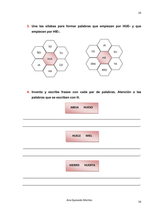 16 

                                           

      3. Une las sílabas para formar palabras que empiezan por HUE- y que
        empiecen por HIE-.

 

                  SO                                        JA 

           ÑO                                        FO            XU 
                         TU 

                  HUE                                       HIE 

            JA           CO                          DRA           TA 

                  HA                                        RRO 
                                           

                                           

 

      4. Inventa y escribe frases con cada par de palabras. Atención a las
        palabras que se escriben con H.

                                           
                                 ABEJA       HUESO 
                                           

    ___________________________________________________________________

___________________________________________________________________.

                                           
                                   HUELE       MIEL 
                                           

    ___________________________________________________________________

___________________________________________________________________.

                                           
                                 HIERRO       HUERTA 
                                           

    ___________________________________________________________________

___________________________________________________________________.

                                           

                               Ana Quevedo Montes 
                                                                         16
                                           
 