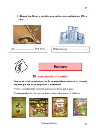 17 

                                             

     5. Observa los dibujos y completa con palabras que empiecen por HIE- o
        HUE-.

                                             

                                             

                                             

                                             

                                             

                                             

Una __________________ en la arena.             Unos cubitos de __________________.
                                             

                                                        




                                                 Escritura

                        El resumen de un cuento
  Para poder contar un cuento de una forma resumida necesitamos un pequeño
  esquema que nos ayude a organizar la información.

  Primero, necesitas elegir un cuento que conozcas bien y que te guste.

  Te propongo algunas ideas aunque, igual prefieres elegir uno en la biblioteca.




                                 Ana Quevedo Montes 
                                                                                   17
                                             
 