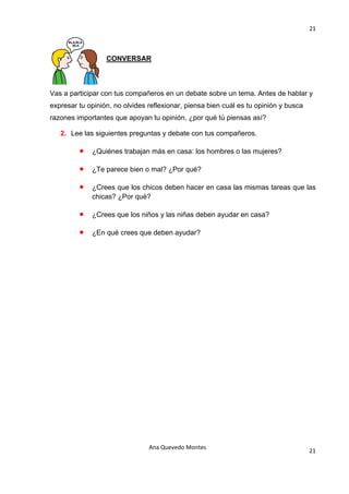 21 

                                            

                  CONVERSAR



Vas a participar con tus compañeros en un debate sobre un tema. Antes de hablar y
expresar tu opinión, no olvides reflexionar, piensa bien cuál es tu opinión y busca
razones importantes que apoyan tu opinión, ¿por qué tú piensas así?

   2. Lee las siguientes preguntas y debate con tus compañeros.

         •   ¿Quiénes trabajan más en casa: los hombres o las mujeres?

         •   ¿Te parece bien o mal? ¿Por qué?

         •   ¿Crees que los chicos deben hacer en casa las mismas tareas que las
             chicas? ¿Por qué?

         •   ¿Crees que los niños y las niñas deben ayudar en casa?

         •   ¿En qué crees que deben ayudar?




                                Ana Quevedo Montes 
                                                                                      21
                                            
 