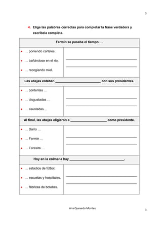 3 

                                            

    4. Elige las palabras correctas para completar la frase verdadera y
        escríbela completa.

                          Fermín se pasaba el tiempo …

• … poniendo carteles.

                                _______________________________________
• … bañándose en el río.
                                _______________________________________
• … recogiendo miel.


  Las abejas estaban _________________________ con sus presidentes.

• … contentas …

                                _______________________________________
• … disgustadas …
                                _______________________________________
• … asustadas…


  Al final, las abejas eligieron a ____________________ como presidente.

• … Darío …

                                _______________________________________
• … Fermín …
                                _______________________________________
• … Teresita …


        Hoy en la colmena hay ______________________________.

• … estadios de fútbol.

                                _______________________________________
• … escuelas y hospitales.
                                _______________________________________
• … fábricas de botellas.




                                 Ana Quevedo Montes 
                                                                           3
                                            
 