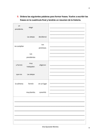4 

                                                 

   5. Ordena las siguientes palabras para formar frases. Vuelve a escribir las
         frases en la cuadrícula final y tendrás un resumen de la historia.

    un 
                  elegir                      ______________________________________
presidente. 
                                              ______________________________________
                                              ______________________________________
                Las abejas     decidieron     _____________________________________. 



                                   sus 
no cumplían                                   ______________________________________
                               promesas. 
                                              ______________________________________
                                              ______________________________________
                    Los 
                                              ______________________________________. 
               presidentes 


                   muy 
 a Fermín                       eligieron     ______________________________________
                trabajador. 
                                              ______________________________________
                                              ______________________________________
  que era       Las abejas                    ______________________________________. 



                                              ______________________________________
la colmena        Fermín       en un lugar 
                                              ______________________________________
                                              ______________________________________
               muy bonito.      convirtió     ______________________________________. 



_______________________________________________________________

_______________________________________________________________

_______________________________________________________________

_______________________________________________________________

_______________________________________________________________.


                                    Ana Quevedo Montes 
                                                                                         4
                                                 
 
