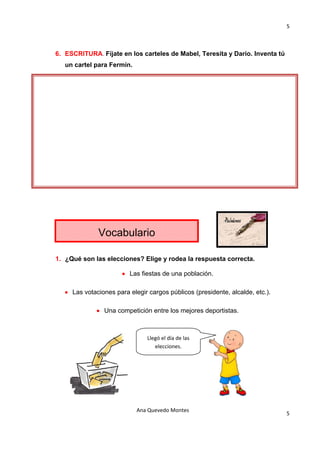 5 

                                          

6. ESCRITURA. Fíjate en los carteles de Mabel, Teresita y Darío. Inventa tú
   un cartel para Fermín.




              Vocabulario

1. ¿Qué son las elecciones? Elige y rodea la respuesta correcta.

                       • Las fiestas de una población.

   • Las votaciones para elegir cargos públicos (presidente, alcalde, etc.).

              • Una competición entre los mejores deportistas.



                                Llegó el día de las 
                                   elecciones. 




                            Ana Quevedo Montes 
                                                                               5
                                          
 
