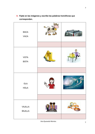7 

                                    

4. Fíjate en las imágenes y escribe las palabras homófonas que
   correspondan.




      BACA

      VACA




      VOTA

      BOTA




       OLA

      HOLA




     VAJILLA

     BAJILLA




                         Ana Quevedo Montes 
                                                                 7
                                    
 