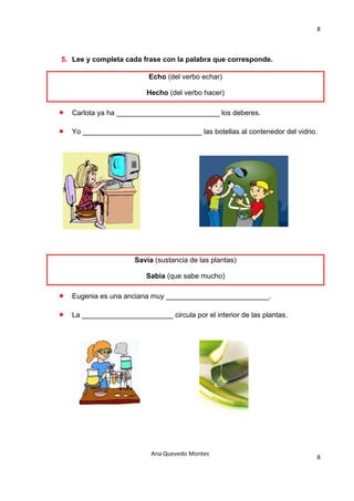 8 

                                       

5. Lee y completa cada frase con la palabra que corresponde.

                           Echo (del verbo echar)

                          Hecho (del verbo hacer)

•   Carlota ya ha __________________________ los deberes.

•   Yo ______________________________ las botellas al contenedor del vidrio.




                       Savia (sustancia de las plantas)

                          Sabia (que sabe mucho)

•   Eugenia es una anciana muy __________________________.

•   La _______________________ circula por el interior de las plantas.




                            Ana Quevedo Montes 
                                                                           8
                                       
 