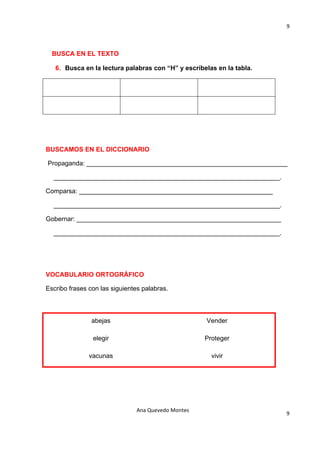 9 

                                           

  BUSCA EN EL TEXTO

   6. Busca en la lectura palabras con “H” y escríbelas en la tabla.




BUSCAMOS EN EL DICCIONARIO

Propaganda: ________________________________________________________

  _______________________________________________________________.

Comparsa: ______________________________________________________

  _______________________________________________________________.

Gobernar: _________________________________________________________

  _______________________________________________________________.




VOCABULARIO ORTOGRÁFICO

Escribo frases con las siguientes palabras.



                abejas                               Vender

                elegir                               Proteger

               vacunas                                 vivir




                               Ana Quevedo Montes 
                                                                       9
                                           
 