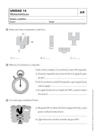 ©GRUPOANAYA,S.A.,Matemáticas5.ºEducaciónPrimaria.Materialfotocopiableautorizado.
Nombre y apellidos: ...................................................................................................................................
Curso: ..................................................................... Fecha: ....................................................................
UNIDAD 14
Matemáticas
AR
Indica qué vista corresponde a cada letra.1
Observa el cronómetro y responde.
Cada vuelta completa el cronómetro marca 60 segundos.
a) ¿Cuántos segundos han transcurrido si la aguja ha gira-
do 60º? ...............................................................................
b) Si el cronómetro señala 25 segundos, ¿qué ángulo ha gi-
rado la aguja? ....................................................................
c) La aguja ha descrito un ángulo de 300º, ¿cuántos segun-
dos marca? .........................................................................
2
Una veleta que señalaba el Norte.
a) Ha girado 90º en dirección de las agujas del reloj, ¿a qué
punto cardinal señala ahora?
............................................................................................
b) ¿Qué dirección señalará si desde ahí gira 180º?
............................................................................................
3
B
A
C
Vista 1
Vista 2
Vista 3
A 8 .......... B 8 .......... C 8 ..........
 