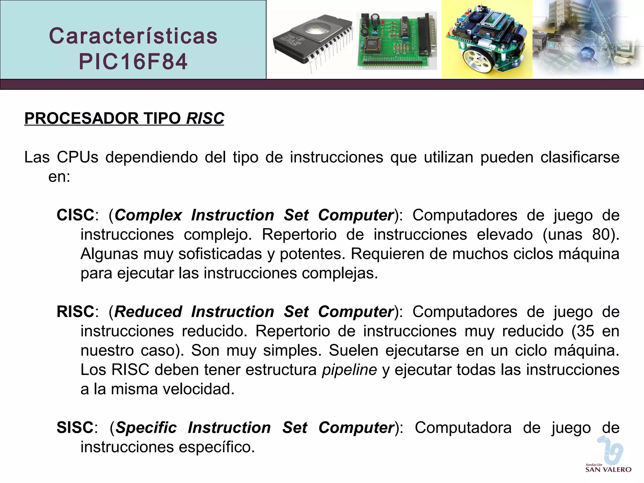 Características 
PIC16F84 
PROCESADOR TIPO RISC 
Las CPUs dependiendo del tipo de instrucciones que utilizan pueden clasificarse 
en: 
CISC: (Complex Instruction Set Computer): Computadores de juego de 
instrucciones complejo. Repertorio de instrucciones elevado (unas 80). 
Algunas muy sofisticadas y potentes. Requieren de muchos ciclos máquina 
para ejecutar las instrucciones complejas. 
RISC: (Reduced Instruction Set Computer): Computadores de juego de 
instrucciones reducido. Repertorio de instrucciones muy reducido (35 en 
nuestro caso). Son muy simples. Suelen ejecutarse en un ciclo máquina. 
Los RISC deben tener estructura pipeline y ejecutar todas las instrucciones 
a la misma velocidad. 
SISC: (Specific Instruction Set Computer): Computadora de juego de 
instrucciones específico. 
 