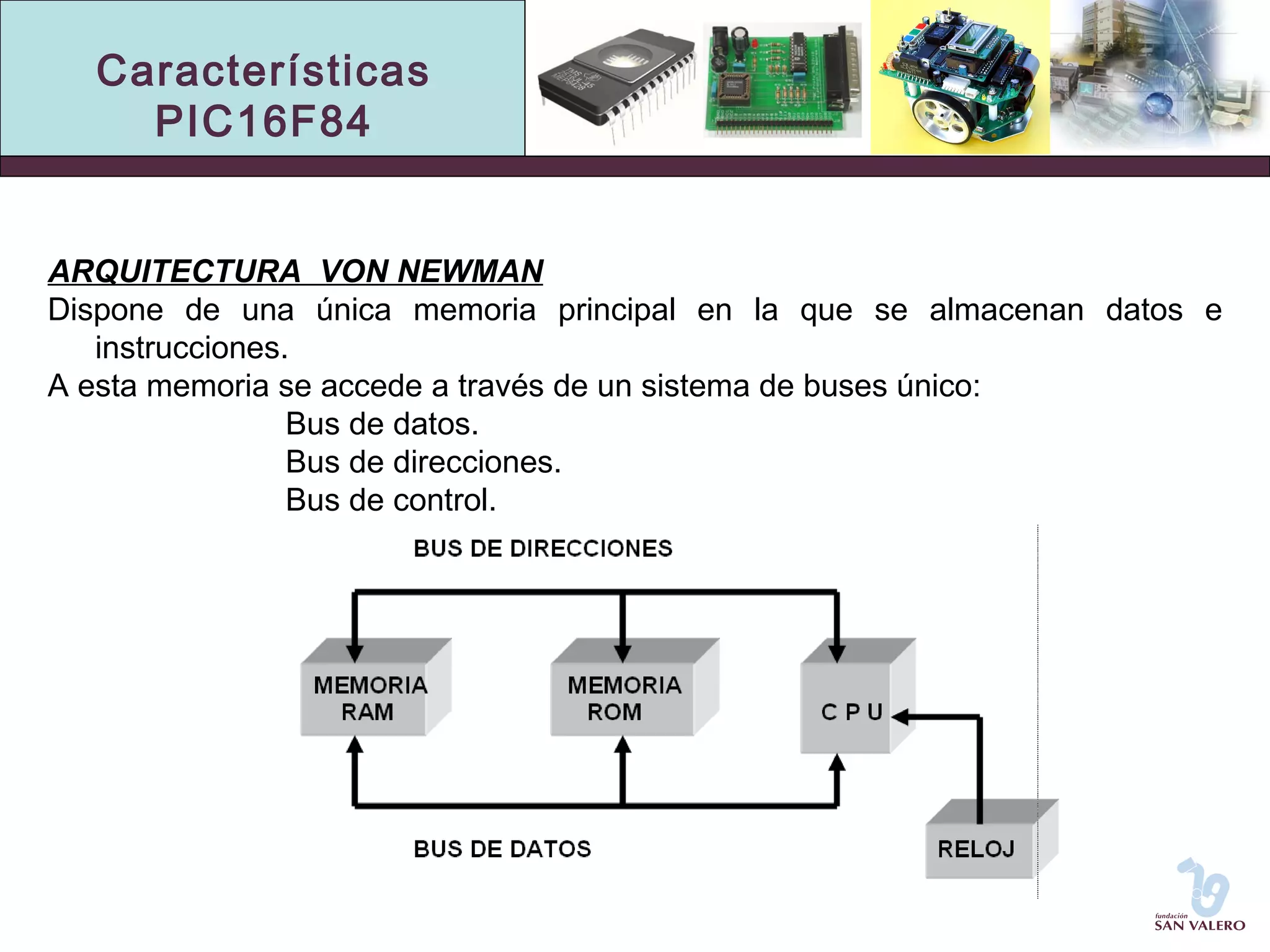 Características 
PIC16F84 
ARQUITECTURA VON NEWMAN 
Dispone de una única memoria principal en la que se almacenan datos e 
instrucciones. 
A esta memoria se accede a través de un sistema de buses único: 
Bus de datos. 
Bus de direcciones. 
Bus de control. 
 