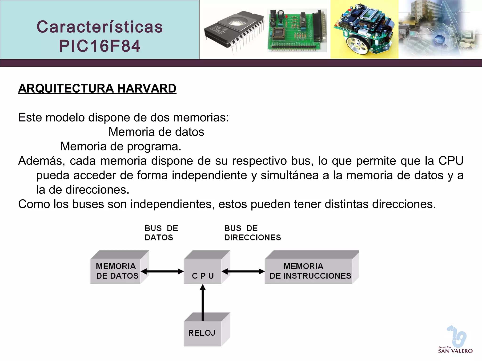 Características 
PIC16F84 
ARQUITECTURA HARVARD 
Este modelo dispone de dos memorias: 
Memoria de datos 
Memoria de programa. 
Además, cada memoria dispone de su respectivo bus, lo que permite que la CPU 
pueda acceder de forma independiente y simultánea a la memoria de datos y a 
la de direcciones. 
Como los buses son independientes, estos pueden tener distintas direcciones. 
 