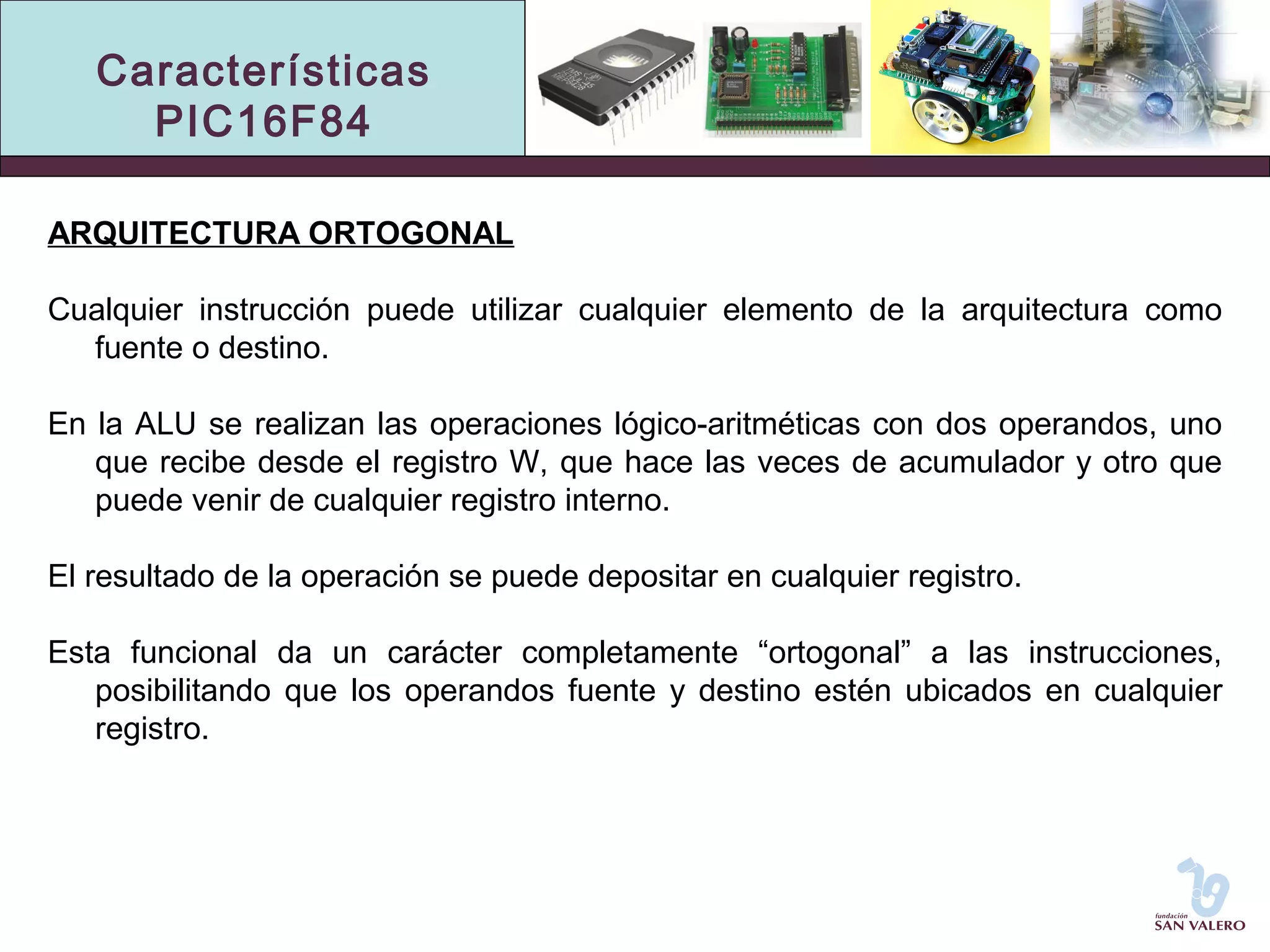 Características 
PIC16F84 
ARQUITECTURA ORTOGONAL 
Cualquier instrucción puede utilizar cualquier elemento de la arquitectura como 
fuente o destino. 
En la ALU se realizan las operaciones lógico-aritméticas con dos operandos, uno 
que recibe desde el registro W, que hace las veces de acumulador y otro que 
puede venir de cualquier registro interno. 
El resultado de la operación se puede depositar en cualquier registro. 
Esta funcional da un carácter completamente “ortogonal” a las instrucciones, 
posibilitando que los operandos fuente y destino estén ubicados en cualquier 
registro. 
 