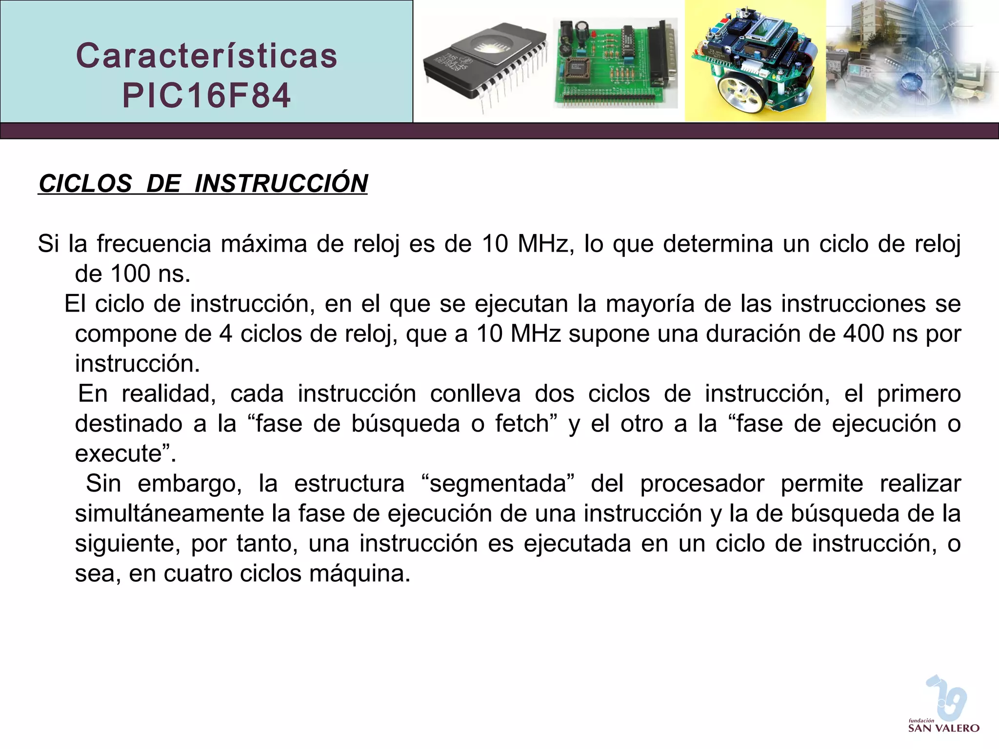 Características 
PIC16F84 
CICLOS DE INSTRUCCIÓN 
Si la frecuencia máxima de reloj es de 10 MHz, lo que determina un ciclo de reloj 
de 100 ns. 
El ciclo de instrucción, en el que se ejecutan la mayoría de las instrucciones se 
compone de 4 ciclos de reloj, que a 10 MHz supone una duración de 400 ns por 
instrucción. 
En realidad, cada instrucción conlleva dos ciclos de instrucción, el primero 
destinado a la “fase de búsqueda o fetch” y el otro a la “fase de ejecución o 
execute”. 
Sin embargo, la estructura “segmentada” del procesador permite realizar 
simultáneamente la fase de ejecución de una instrucción y la de búsqueda de la 
siguiente, por tanto, una instrucción es ejecutada en un ciclo de instrucción, o 
sea, en cuatro ciclos máquina. 
 