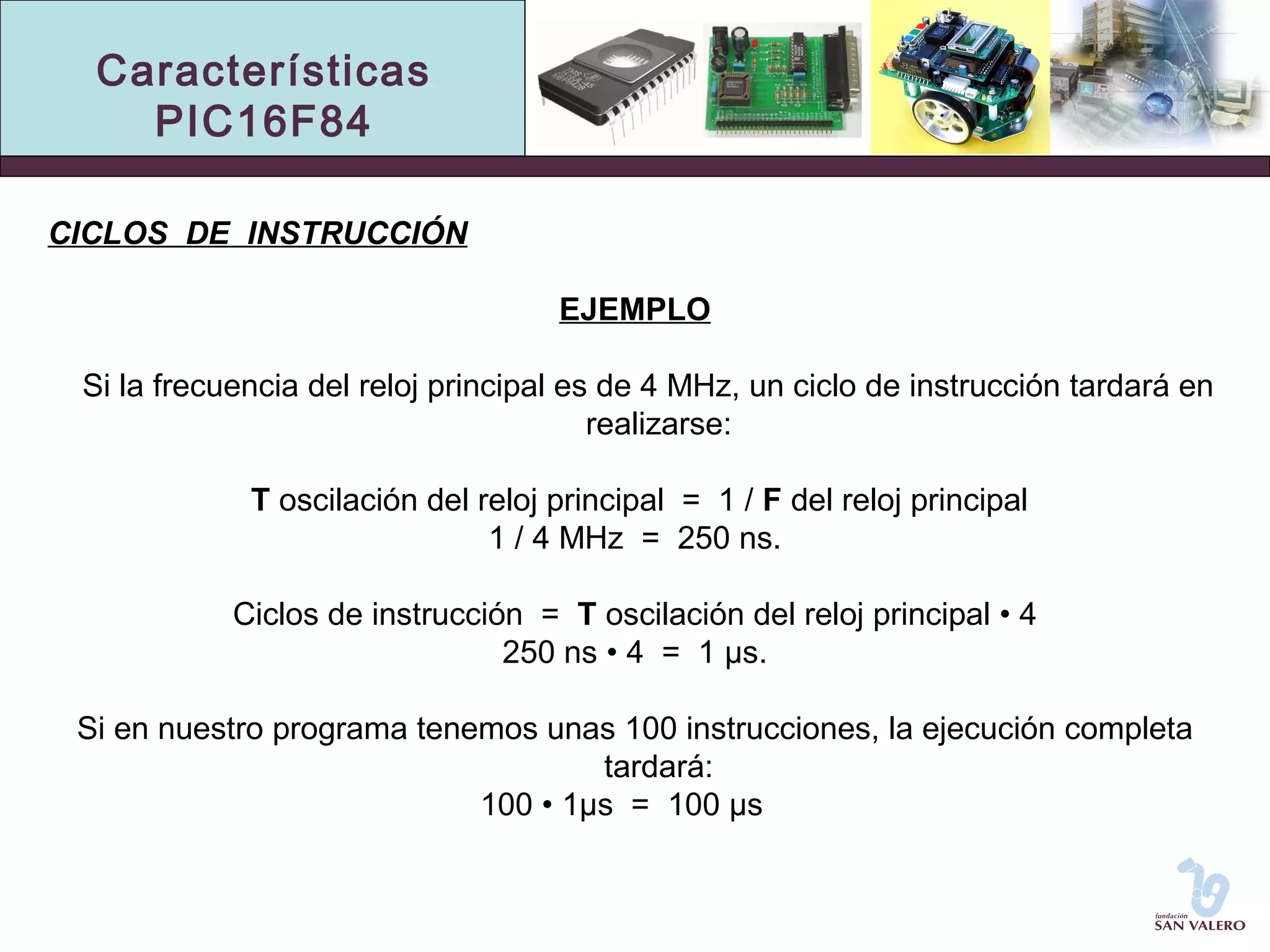 Características 
PIC16F84 
CICLOS DE INSTRUCCIÓN 
EJEMPLO 
Si la frecuencia del reloj principal es de 4 MHz, un ciclo de instrucción tardará en 
realizarse: 
T oscilación del reloj principal = 1 / F del reloj principal 
1 / 4 MHz = 250 ns. 
Ciclos de instrucción = T oscilación del reloj principal • 4 
250 ns • 4 = 1 μs. 
Si en nuestro programa tenemos unas 100 instrucciones, la ejecución completa 
tardará: 
100 • 1μs = 100 μs 
 