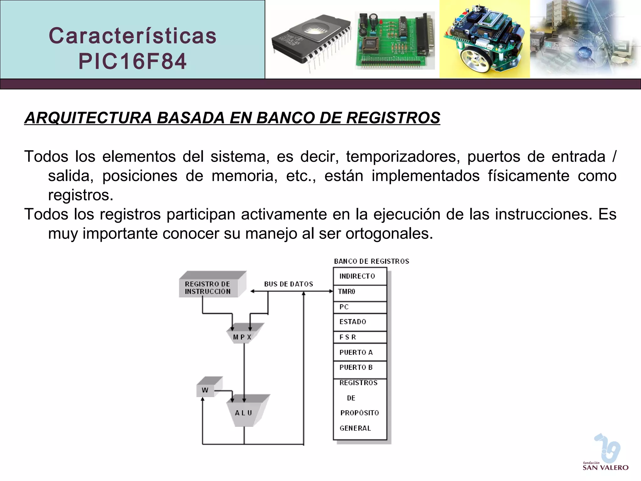 Características 
PIC16F84 
ARQUITECTURA BASADA EN BANCO DE REGISTROS 
Todos los elementos del sistema, es decir, temporizadores, puertos de entrada / 
salida, posiciones de memoria, etc., están implementados físicamente como 
registros. 
Todos los registros participan activamente en la ejecución de las instrucciones. Es 
muy importante conocer su manejo al ser ortogonales. 
 