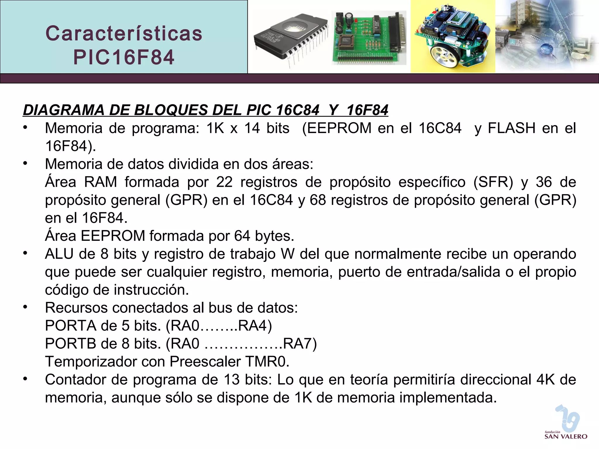 Características 
PIC16F84 
DIAGRAMA DE BLOQUES DEL PIC 16C84 Y 16F84 
• Memoria de programa: 1K x 14 bits (EEPROM en el 16C84 y FLASH en el 
16F84). 
• Memoria de datos dividida en dos áreas: 
Área RAM formada por 22 registros de propósito específico (SFR) y 36 de 
propósito general (GPR) en el 16C84 y 68 registros de propósito general (GPR) 
en el 16F84. 
Área EEPROM formada por 64 bytes. 
• ALU de 8 bits y registro de trabajo W del que normalmente recibe un operando 
que puede ser cualquier registro, memoria, puerto de entrada/salida o el propio 
código de instrucción. 
• Recursos conectados al bus de datos: 
PORTA de 5 bits. (RA0……..RA4) 
PORTB de 8 bits. (RA0 …………….RA7) 
Temporizador con Preescaler TMR0. 
• Contador de programa de 13 bits: Lo que en teoría permitiría direccional 4K de 
memoria, aunque sólo se dispone de 1K de memoria implementada. 
 