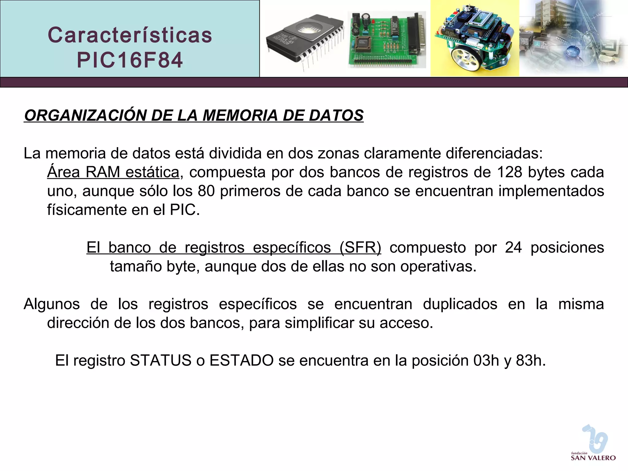 Características 
PIC16F84 
ORGANIZACIÓN DE LA MEMORIA DE DATOS 
La memoria de datos está dividida en dos zonas claramente diferenciadas: 
Área RAM estática, compuesta por dos bancos de registros de 128 bytes cada 
uno, aunque sólo los 80 primeros de cada banco se encuentran implementados 
físicamente en el PIC. 
El banco de registros específicos (SFR) compuesto por 24 posiciones 
tamaño byte, aunque dos de ellas no son operativas. 
Algunos de los registros específicos se encuentran duplicados en la misma 
dirección de los dos bancos, para simplificar su acceso. 
El registro STATUS o ESTADO se encuentra en la posición 03h y 83h. 
 