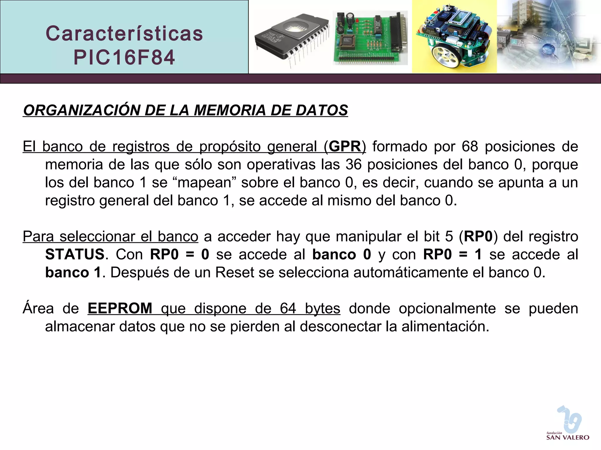 Características 
PIC16F84 
ORGANIZACIÓN DE LA MEMORIA DE DATOS 
El banco de registros de propósito general (GPR) formado por 68 posiciones de 
memoria de las que sólo son operativas las 36 posiciones del banco 0, porque 
los del banco 1 se “mapean” sobre el banco 0, es decir, cuando se apunta a un 
registro general del banco 1, se accede al mismo del banco 0. 
Para seleccionar el banco a acceder hay que manipular el bit 5 (RP0) del registro 
STATUS. Con RP0 = 0 se accede al banco 0 y con RP0 = 1 se accede al 
banco 1. Después de un Reset se selecciona automáticamente el banco 0. 
Área de EEPROM que dispone de 64 bytes donde opcionalmente se pueden 
almacenar datos que no se pierden al desconectar la alimentación. 
 