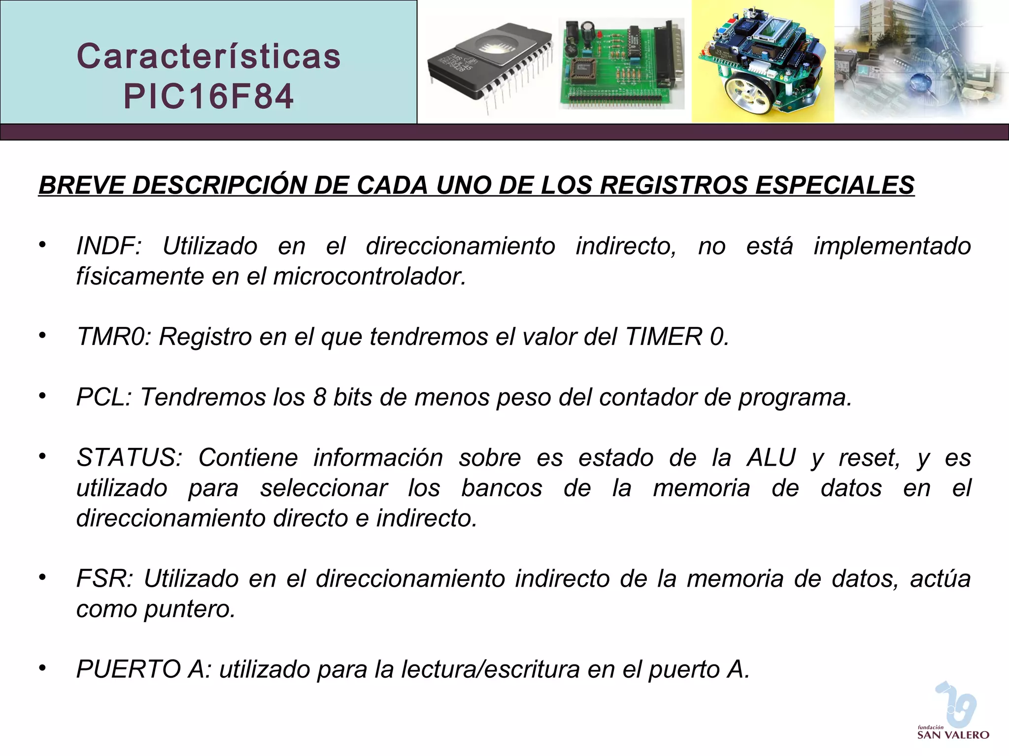 Características 
PIC16F84 
BREVE DESCRIPCIÓN DE CADA UNO DE LOS REGISTROS ESPECIALES 
• INDF: Utilizado en el direccionamiento indirecto, no está implementado 
físicamente en el microcontrolador. 
• TMR0: Registro en el que tendremos el valor del TIMER 0. 
• PCL: Tendremos los 8 bits de menos peso del contador de programa. 
• STATUS: Contiene información sobre es estado de la ALU y reset, y es 
utilizado para seleccionar los bancos de la memoria de datos en el 
direccionamiento directo e indirecto. 
• FSR: Utilizado en el direccionamiento indirecto de la memoria de datos, actúa 
como puntero. 
• PUERTO A: utilizado para la lectura/escritura en el puerto A. 
 