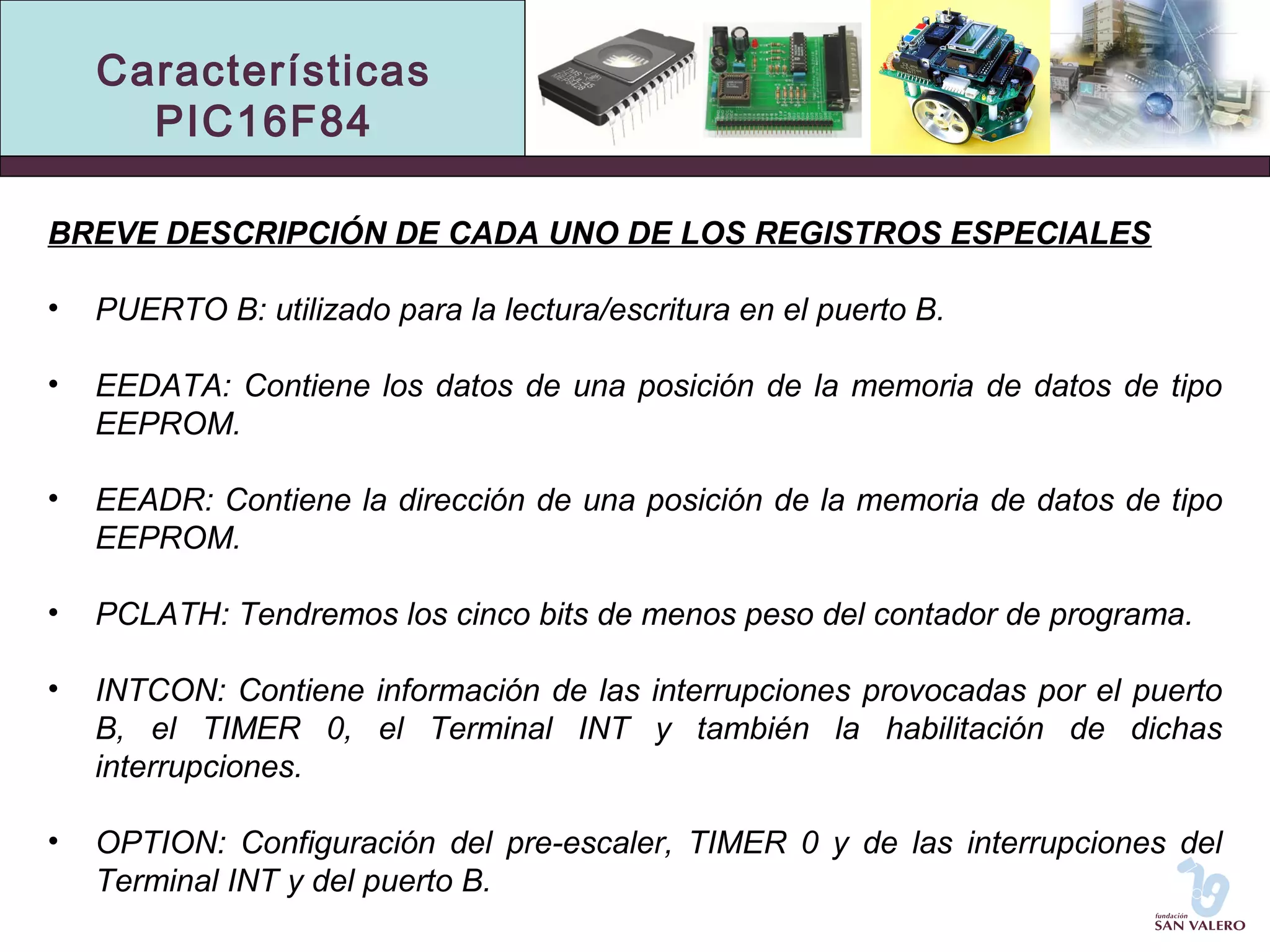 Características 
PIC16F84 
BREVE DESCRIPCIÓN DE CADA UNO DE LOS REGISTROS ESPECIALES 
• PUERTO B: utilizado para la lectura/escritura en el puerto B. 
• EEDATA: Contiene los datos de una posición de la memoria de datos de tipo 
EEPROM. 
• EEADR: Contiene la dirección de una posición de la memoria de datos de tipo 
EEPROM. 
• PCLATH: Tendremos los cinco bits de menos peso del contador de programa. 
• INTCON: Contiene información de las interrupciones provocadas por el puerto 
B, el TIMER 0, el Terminal INT y también la habilitación de dichas 
interrupciones. 
• OPTION: Configuración del pre-escaler, TIMER 0 y de las interrupciones del 
Terminal INT y del puerto B. 
 