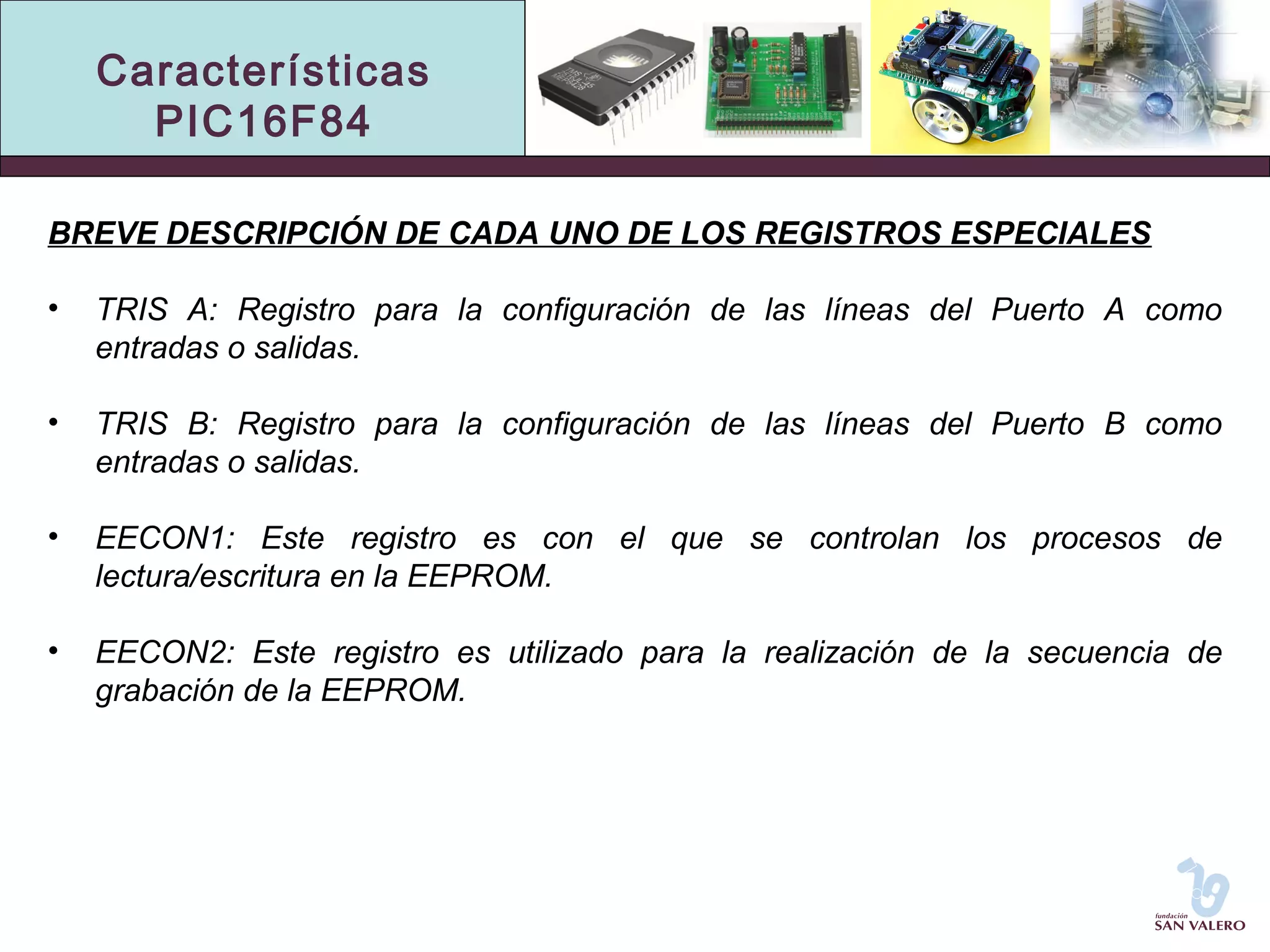 Características 
PIC16F84 
BREVE DESCRIPCIÓN DE CADA UNO DE LOS REGISTROS ESPECIALES 
• TRIS A: Registro para la configuración de las líneas del Puerto A como 
entradas o salidas. 
• TRIS B: Registro para la configuración de las líneas del Puerto B como 
entradas o salidas. 
• EECON1: Este registro es con el que se controlan los procesos de 
lectura/escritura en la EEPROM. 
• EECON2: Este registro es utilizado para la realización de la secuencia de 
grabación de la EEPROM. 
 