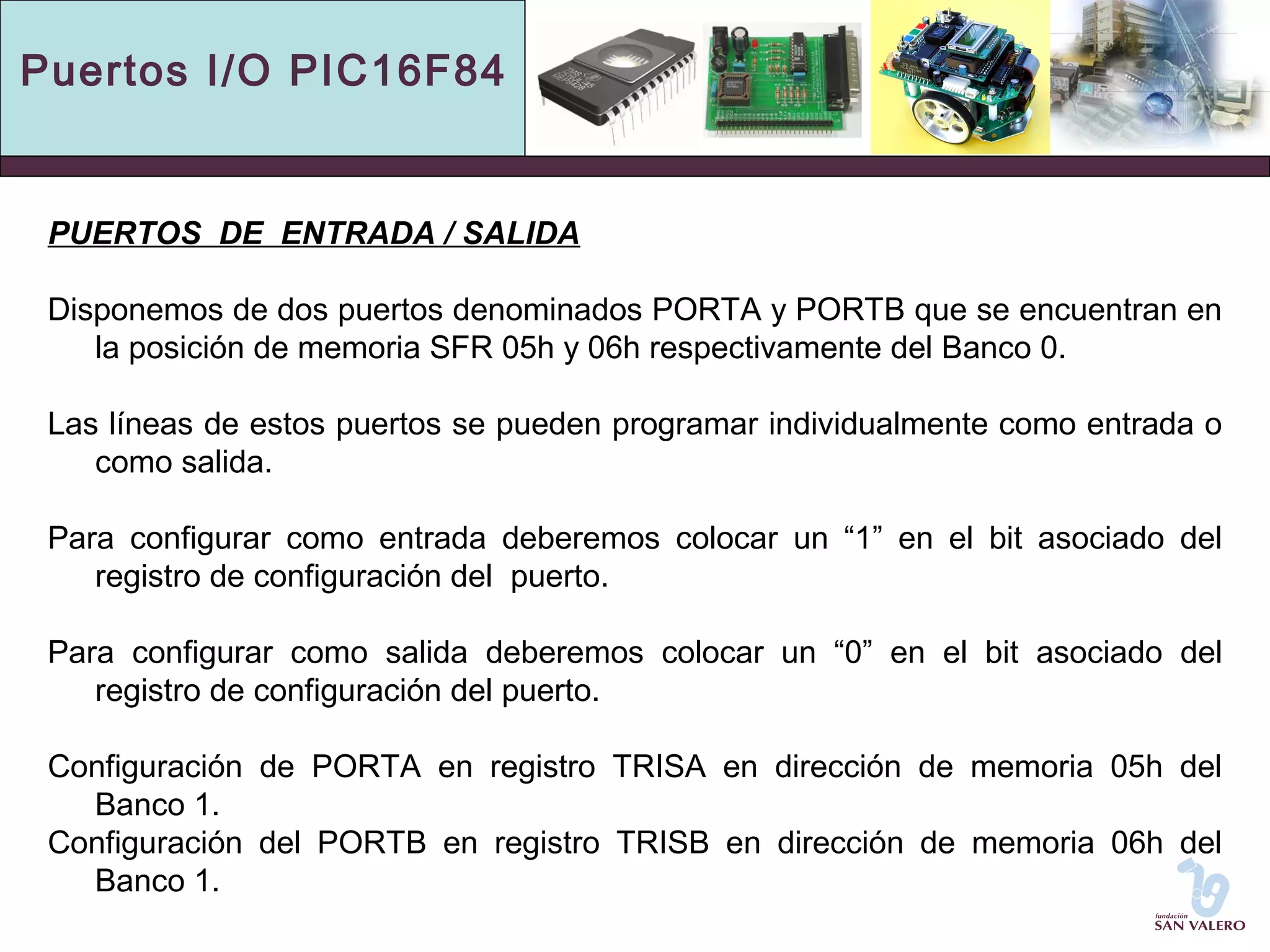Puertos I/O PIC16F84 
PUERTOS DE ENTRADA / SALIDA 
Disponemos de dos puertos denominados PORTA y PORTB que se encuentran en 
la posición de memoria SFR 05h y 06h respectivamente del Banco 0. 
Las líneas de estos puertos se pueden programar individualmente como entrada o 
como salida. 
Para configurar como entrada deberemos colocar un “1” en el bit asociado del 
registro de configuración del puerto. 
Para configurar como salida deberemos colocar un “0” en el bit asociado del 
registro de configuración del puerto. 
Configuración de PORTA en registro TRISA en dirección de memoria 05h del 
Banco 1. 
Configuración del PORTB en registro TRISB en dirección de memoria 06h del 
Banco 1. 
 