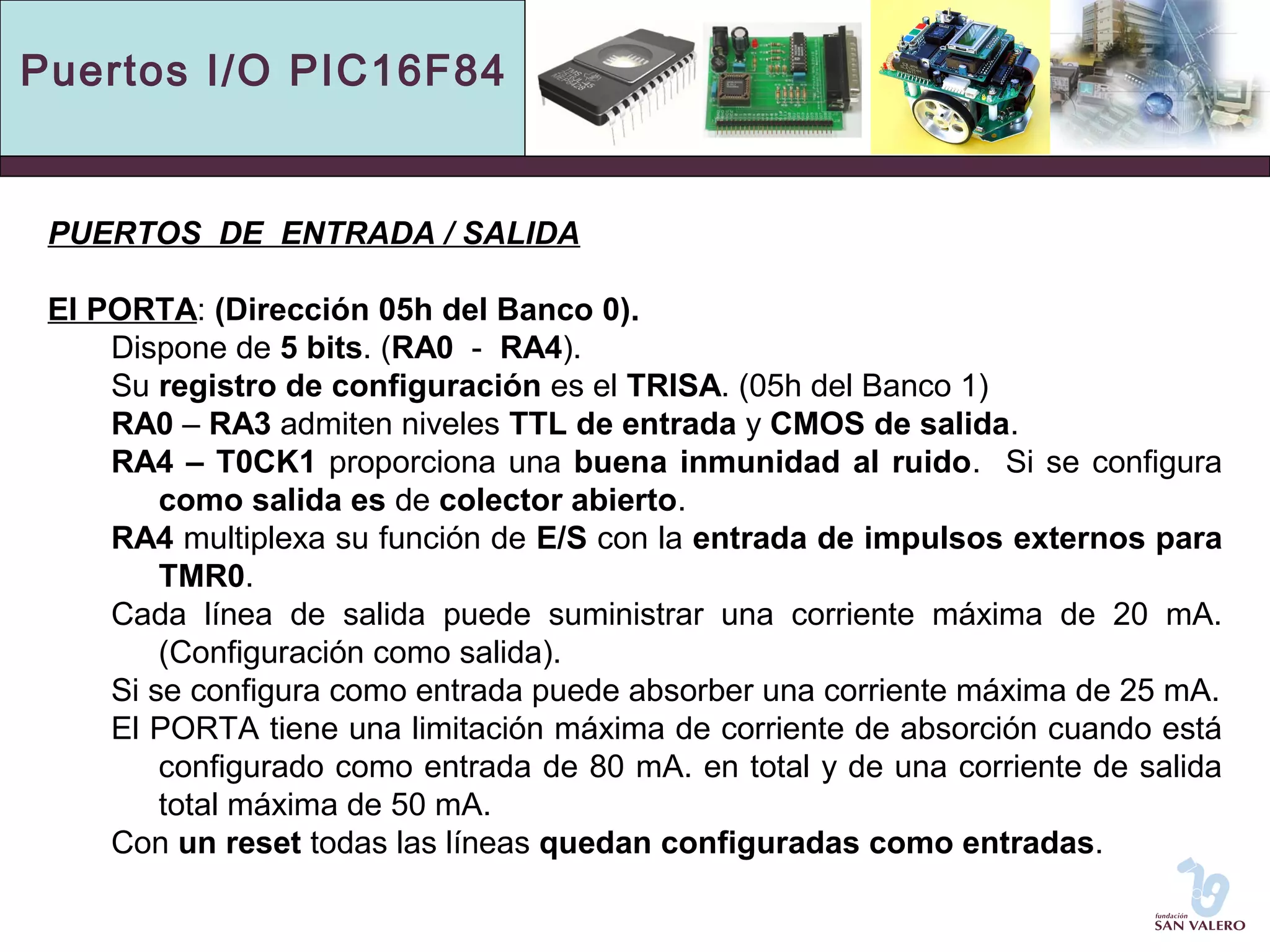 Puertos I/O PIC16F84 
PUERTOS DE ENTRADA / SALIDA 
El PORTA: (Dirección 05h del Banco 0). 
Dispone de 5 bits. (RA0 - RA4). 
Su registro de configuración es el TRISA. (05h del Banco 1) 
RA0 – RA3 admiten niveles TTL de entrada y CMOS de salida. 
RA4 – T0CK1 proporciona una buena inmunidad al ruido. Si se configura 
como salida es de colector abierto. 
RA4 multiplexa su función de E/S con la entrada de impulsos externos para 
TMR0. 
Cada línea de salida puede suministrar una corriente máxima de 20 mA. 
(Configuración como salida). 
Si se configura como entrada puede absorber una corriente máxima de 25 mA. 
El PORTA tiene una limitación máxima de corriente de absorción cuando está 
configurado como entrada de 80 mA. en total y de una corriente de salida 
total máxima de 50 mA. 
Con un reset todas las líneas quedan configuradas como entradas. 
 