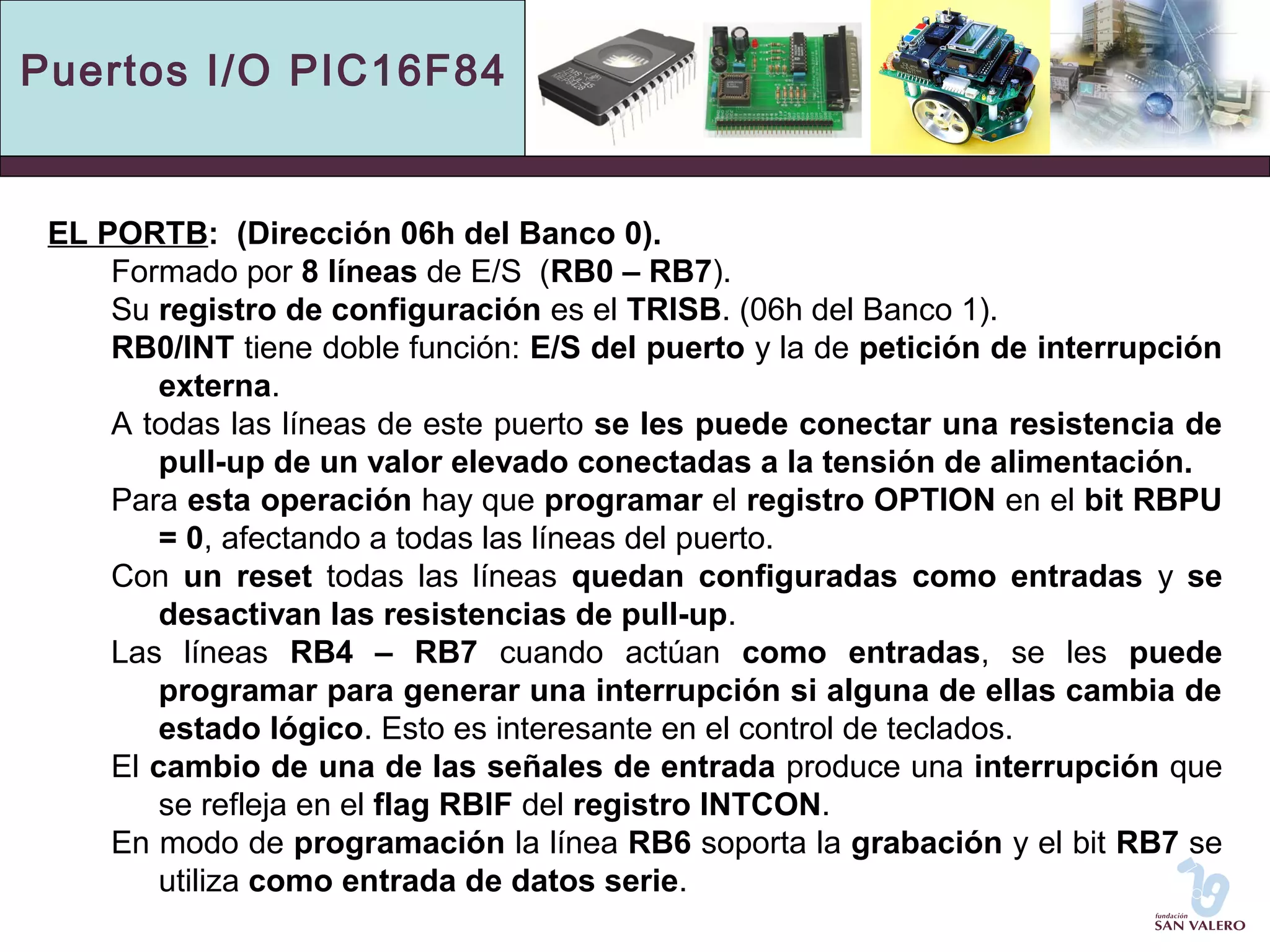 Puertos I/O PIC16F84 
EL PORTB: (Dirección 06h del Banco 0). 
Formado por 8 líneas de E/S (RB0 – RB7). 
Su registro de configuración es el TRISB. (06h del Banco 1). 
RB0/INT tiene doble función: E/S del puerto y la de petición de interrupción 
externa. 
A todas las líneas de este puerto se les puede conectar una resistencia de 
pull-up de un valor elevado conectadas a la tensión de alimentación. 
Para esta operación hay que programar el registro OPTION en el bit RBPU 
= 0, afectando a todas las líneas del puerto. 
Con un reset todas las líneas quedan configuradas como entradas y se 
desactivan las resistencias de pull-up. 
Las líneas RB4 – RB7 cuando actúan como entradas, se les puede 
programar para generar una interrupción si alguna de ellas cambia de 
estado lógico. Esto es interesante en el control de teclados. 
El cambio de una de las señales de entrada produce una interrupción que 
se refleja en el flag RBIF del registro INTCON. 
En modo de programación la línea RB6 soporta la grabación y el bit RB7 se 
utiliza como entrada de datos serie. 
 