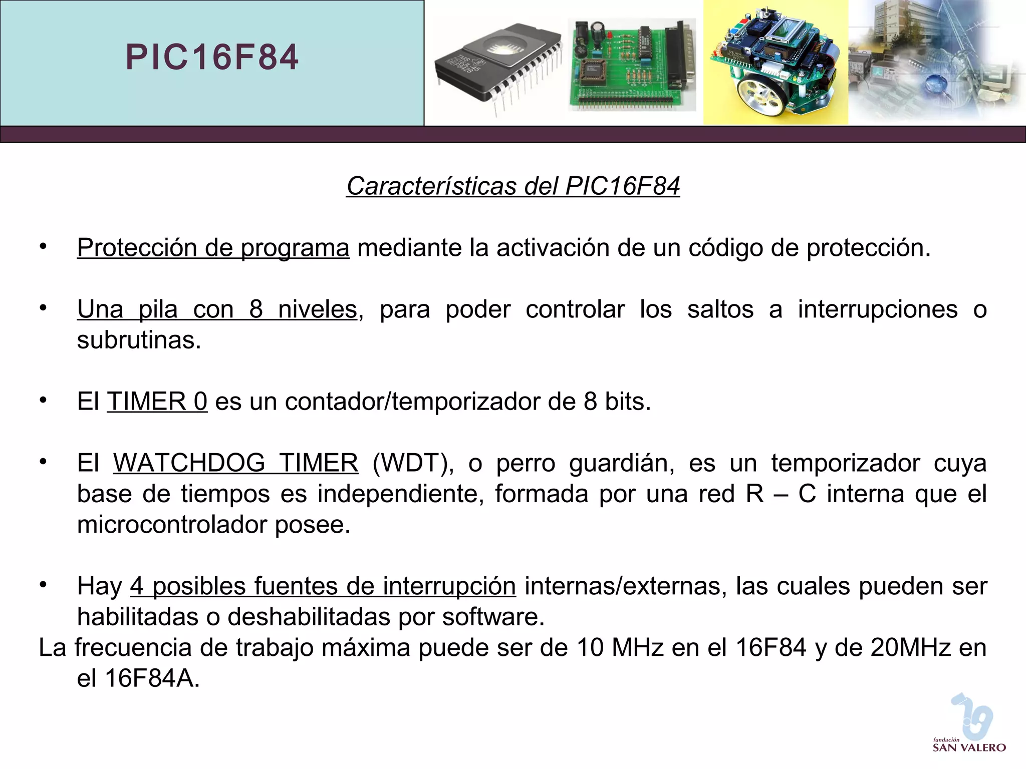 PIC16F84 
Características del PIC16F84 
• Protección de programa mediante la activación de un código de protección. 
• Una pila con 8 niveles, para poder controlar los saltos a interrupciones o 
subrutinas. 
• El TIMER 0 es un contador/temporizador de 8 bits. 
• El WATCHDOG TIMER (WDT), o perro guardián, es un temporizador cuya 
base de tiempos es independiente, formada por una red R – C interna que el 
microcontrolador posee. 
• Hay 4 posibles fuentes de interrupción internas/externas, las cuales pueden ser 
habilitadas o deshabilitadas por software. 
La frecuencia de trabajo máxima puede ser de 10 MHz en el 16F84 y de 20MHz en 
el 16F84A. 
 