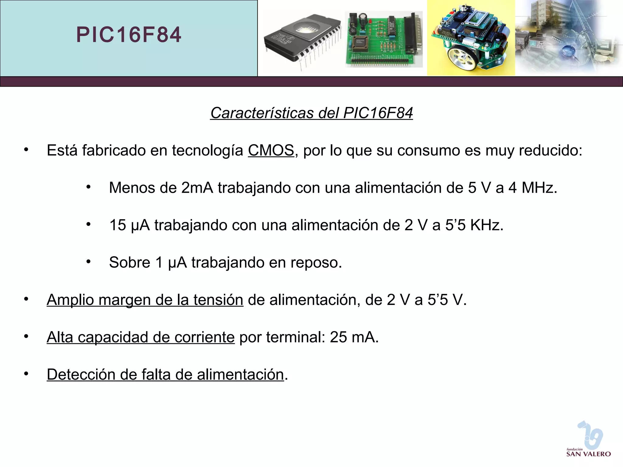 PIC16F84 
Características del PIC16F84 
• Está fabricado en tecnología CMOS, por lo que su consumo es muy reducido: 
• Menos de 2mA trabajando con una alimentación de 5 V a 4 MHz. 
• 15 μA trabajando con una alimentación de 2 V a 5’5 KHz. 
• Sobre 1 μA trabajando en reposo. 
• Amplio margen de la tensión de alimentación, de 2 V a 5’5 V. 
• Alta capacidad de corriente por terminal: 25 mA. 
• Detección de falta de alimentación. 
 