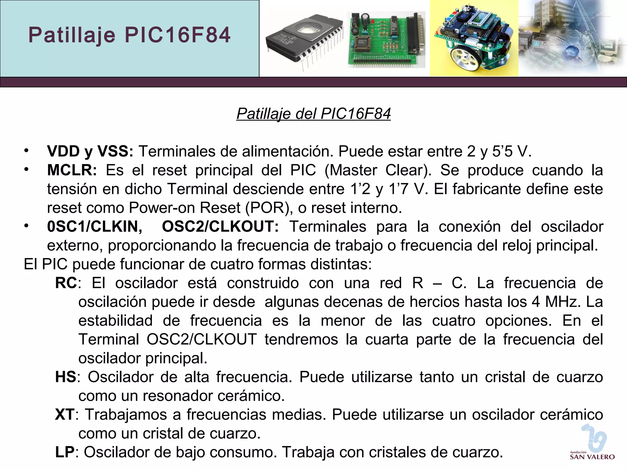 Patillaje PIC16F84 
Patillaje del PIC16F84 
• VDD y VSS: Terminales de alimentación. Puede estar entre 2 y 5’5 V. 
• MCLR: Es el reset principal del PIC (Master Clear). Se produce cuando la 
tensión en dicho Terminal desciende entre 1’2 y 1’7 V. El fabricante define este 
reset como Power-on Reset (POR), o reset interno. 
• 0SC1/CLKIN, OSC2/CLKOUT: Terminales para la conexión del oscilador 
externo, proporcionando la frecuencia de trabajo o frecuencia del reloj principal. 
El PIC puede funcionar de cuatro formas distintas: 
RC: El oscilador está construido con una red R – C. La frecuencia de 
oscilación puede ir desde algunas decenas de hercios hasta los 4 MHz. La 
estabilidad de frecuencia es la menor de las cuatro opciones. En el 
Terminal OSC2/CLKOUT tendremos la cuarta parte de la frecuencia del 
oscilador principal. 
HS: Oscilador de alta frecuencia. Puede utilizarse tanto un cristal de cuarzo 
como un resonador cerámico. 
XT: Trabajamos a frecuencias medias. Puede utilizarse un oscilador cerámico 
como un cristal de cuarzo. 
LP: Oscilador de bajo consumo. Trabaja con cristales de cuarzo. 
 