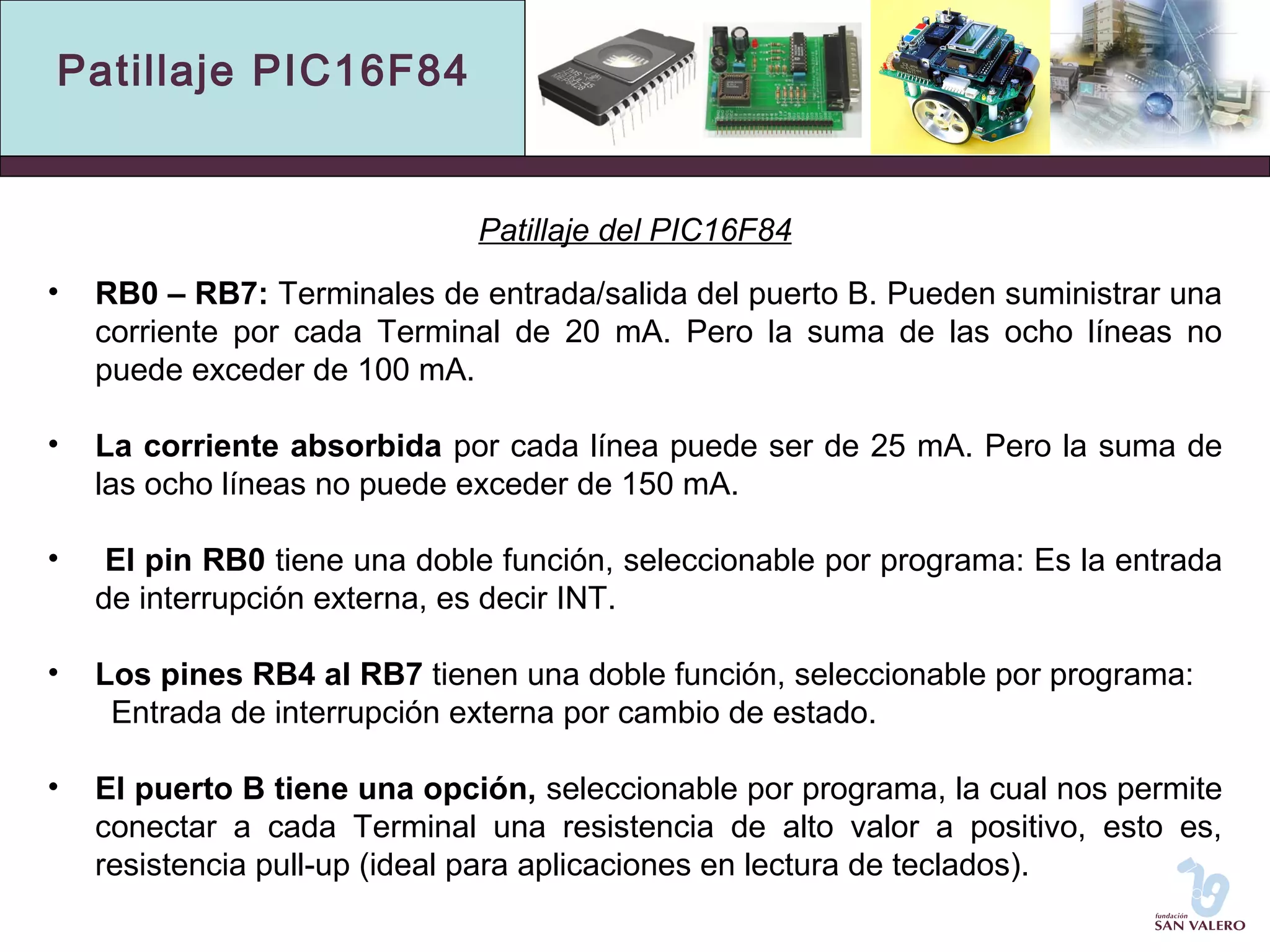 Patillaje PIC16F84 
Patillaje del PIC16F84 
• RB0 – RB7: Terminales de entrada/salida del puerto B. Pueden suministrar una 
corriente por cada Terminal de 20 mA. Pero la suma de las ocho líneas no 
puede exceder de 100 mA. 
• La corriente absorbida por cada línea puede ser de 25 mA. Pero la suma de 
las ocho líneas no puede exceder de 150 mA. 
• El pin RB0 tiene una doble función, seleccionable por programa: Es la entrada 
de interrupción externa, es decir INT. 
• Los pines RB4 al RB7 tienen una doble función, seleccionable por programa: 
Entrada de interrupción externa por cambio de estado. 
• El puerto B tiene una opción, seleccionable por programa, la cual nos permite 
conectar a cada Terminal una resistencia de alto valor a positivo, esto es, 
resistencia pull-up (ideal para aplicaciones en lectura de teclados). 
 
