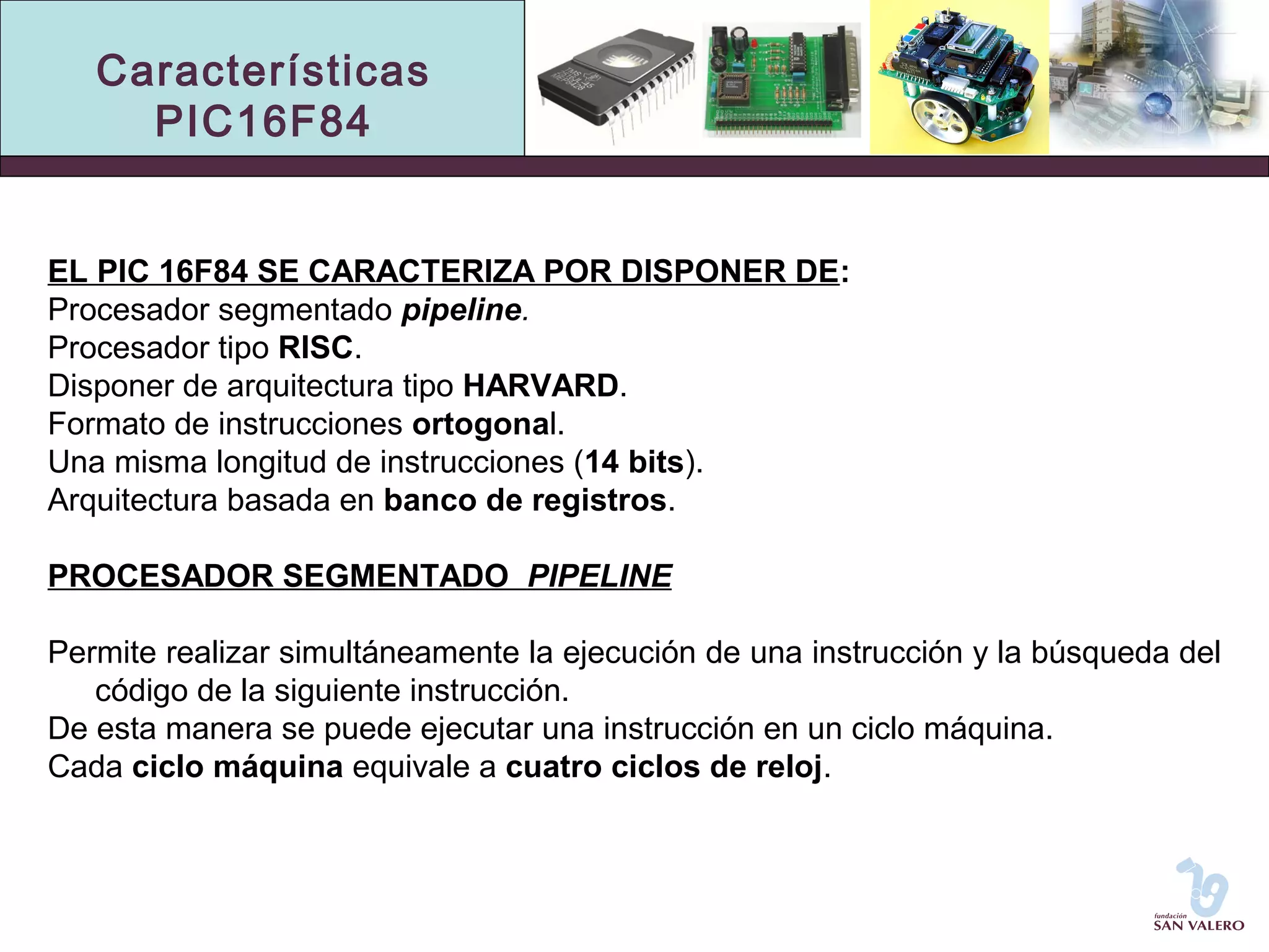 Características 
PIC16F84 
EL PIC 16F84 SE CARACTERIZA POR DISPONER DE: 
Procesador segmentado pipeline. 
Procesador tipo RISC. 
Disponer de arquitectura tipo HARVARD. 
Formato de instrucciones ortogonal. 
Una misma longitud de instrucciones (14 bits). 
Arquitectura basada en banco de registros. 
PROCESADOR SEGMENTADO PIPELINE 
Permite realizar simultáneamente la ejecución de una instrucción y la búsqueda del 
código de la siguiente instrucción. 
De esta manera se puede ejecutar una instrucción en un ciclo máquina. 
Cada ciclo máquina equivale a cuatro ciclos de reloj. 
 
