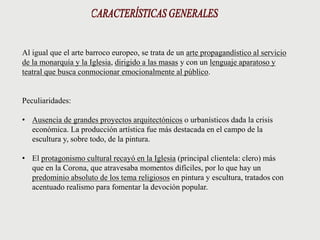 Al igual que el arte barroco europeo, se trata de un arte propagandístico al servicio
de la monarquía y la Iglesia, dirigido a las masas y con un lenguaje aparatoso y
teatral que busca conmocionar emocionalmente al público.
Peculiaridades:
• Ausencia de grandes proyectos arquitectónicos o urbanísticos dada la crisis
económica. La producción artística fue más destacada en el campo de la
escultura y, sobre todo, de la pintura.
• El protagonismo cultural recayó en la Iglesia (principal clientela: clero) más
que en la Corona, que atravesaba momentos difíciles, por lo que hay un
predominio absoluto de los tema religiosos en pintura y escultura, tratados con
acentuado realismo para fomentar la devoción popular.
 