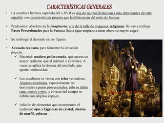 • La escultura barroca española del s.XVII es una de las manifestaciones más interesantes del arte
español, con características propias que la diferencian del resto de Europa.
• Predominio absoluto de la imaginería: arte de la talla de imágenes religiosas. Se van a realizar
Pasos Procesionales para la Semana Santa (que empieza a tener ahora su mayor auge).
• Se restringe el desnudo en las figuras.
• Acusado realismo para fomentar la devoción
popular:
 Material: madera policromada, que aporta un
mayor realismo que el mármol o el bronce. A
veces se aplica la técnica del estofado, que
aporta luminosidad
 Las esculturas se visten con telas verdaderas.
Algunas esculturas, especialmente las
destinadas a pasos procesionales, sólo se tallan
cara, manos y pies, y el resto del cuerpo se
cubría con amplios ropajes.
 Adición de elementos que incrementan el
realismo: ojos y lágrimas de cristal, dientes
de marfil, pelucas…
 